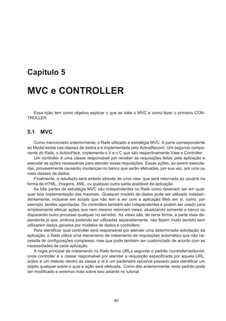 Capítulo 5
MVC e CONTROLLER
Essa lição tem como objetivo explicar o que se trata o MVC e como fazer o primeiro CON-
TROLLER
5.1 MVC
Como mencionado anteriormente, o Rails utilizado a estratégia MVC. A parte correspondente
ao Model existe nas classes de dados e é implementada pelo ActiveRecord. Um segundo compo-
nente do Rails, o ActionPack, implementa o V e o C que são respectivamente View e Controller.
Um controller é uma classe responsável por receber as requisições feitas pela aplicação e
executar as ações necessárias para atender essas requisições. Essas ações, ao serem executa-
das, provavelmente causarão mudanças no banco que serão efetuadas, por sua vez, por uma ou
mais classes de dados.
Finalmente, o resultado será exibido através de uma view, que será retornada ao usuário na
forma de HTML, imagens, XML, ou qualquer outra saída aceitável da aplicação.
As três partes da estratégia MVC são independentes no Rails como deveriam ser em qual-
quer boa implementação das mesmas. Qualquer modelo de dados pode ser utilizado indepen-
dentemente, inclusive em scripts que não tem a ver com a aplicação Web em si, como, por
exemplo, tarefas agendadas. Os controllers também são independentes e podem ser usado para
simplesmente efetuar ações que nem mesmo retornam views, atualizando somente o banco ou
disparando outro processo qualquer no servidor. As views são, de certa forma, a parte mais de-
pendente já que, embora podendo ser utilizadas separadamente, não fazem muito sentido sem
utilizarem dados gerados por modelos de dados e controllers.
Para identiﬁcar qual controller será responsável por atender uma determinada solicitação da
aplicação, o Rails utiliza uma mecanismo de roteamento de requisições automático que não ne-
cessita de conﬁgurações complexas, mas que pode também ser customizado de acordo com as
necessidades de cada aplicação.
A regra principal de roteamento no Rails forma URLs segundo o padrão /controller/action/id,
onde controller é a classe responsável por atender a requisição especiﬁcada por aquela URL,
action é um método dentro da classe e id é um parâmetro opcional passado para identiﬁcar um
objeto qualquer sobre o qual a ação será efetuada. Como dito anteriormente, esse padrão pode
ser modiﬁcado e veremos mais sobre isso adiante no tutorial.
40
 