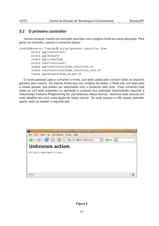 CDTC Centro de Difusão de Tecnologia e Conhecimento Brasília/DF
5.2 O primeiro controller
Vamos começar criando um controller para lidar com a página inicial de nossa aplicação. Para
gerar um controller, usamos o comando abaixo:
ÖÓÒ Ð ÓÑ Ò ÖÚ »ØÑÔ» Ø ° ×
Ö ÔØ» Ò Ö Ø 
ÓÒØÖÓÐÐ Ö ÓÑ
Ü ×Ø× ÔÔ»
ÓÒØÖÓÐÐ Ö×»
Ü ×Ø× ÔÔ» ÐÔ Ö×»

Ö Ø ÔÔ»Ú Û×» ÓÑ
Ü ×Ø× Ø ×Ø» ÙÒ
Ø ÓÒ Ð»

Ö Ø ÔÔ»
ÓÒØÖÓÐÐ Ö×» ÓÑ 
ÓÒØÖÓÐÐ ÖºÖ

Ö Ø Ø ×Ø» ÙÒ
Ø ÓÒ Ð» ÓÑ 
ÓÒØÖÓÐÐ Ö Ø ×ØºÖ

Ö Ø ÔÔ» ÐÔ Ö×» ÓÑ ÐÔ ÖºÖ
O nome passado para o comando é home, que será usado para compor todos os arquivos
gerados pelo mesmo. Da mesma forma que nos modelos de dados, o Rails cria unit tests para
a classe gerada, que podem ser executados com o comando rake tests. Esse comando roda
todos os unit tests presentes na aplicação e qualquer boa aplicação desenvolvida segundo a
metodologia Extreme Programming faz uso extensivo dessa técnica. Veremos esse assunto em
mais detalhes em uma outra seção de nosso tutorial. Se você acessar a URL desse controller
agora, você vai receber a seguinte tela:
Figura 2
41
 