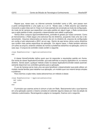 CDTC Centro de Difusão de Tecnologia e Conhecimento Brasília/DF
Repare que, nesse caso, eu informei somente /controller/ como a URL, sem passar nem
a parte correspondente a uma ação ou a um id. Nesse caso, o Rails assume que estamos
invocando a ação index sem id. Esse é um mais exemplo de convenção ao invés de conﬁguração.
Ao invés de ter sempre que especiﬁcar uma ação padrão em algum lugar, o Rails convenciona
que a ação padrão é index, poupando o desenvolvedor sem afetar a aplicação.
Vamos olhar o arquivo app/controllers/home_controller.rb gerado por nosso comando. Como
já mencionamos, o Rails segue uma estrutura ﬁxa de diretórios, poupando mais uma vez o de-
senvolvedor. Arquivos relacionados ao banco vão em no diretório db, arquivos de conﬁguração
em conﬁg e tudo relacionado a MVC vai em app. Dentro de app temos vários outros diretórios
que contém mais partes especíﬁcas da aplicação. Em alguns casos, o Rails também adiciona
um suﬁxo ao arquivo, evitando colisões de nomes e problemas estranhos na aplicação, como é o
caso aqui. O arquivo do controller criado contém o seguinte:

Ð ×× ÀÓÑ ÓÒØÖÓÐÐ Ö ÔÔÐ 
 Ø ÓÒ ÓÒØÖÓÐÐ Ö
Ò
A classe HomeController deﬁne quem que irá responder a requisições padrão em /home.
Ela herda da classe ApplicationController, que está deﬁnida no arquivo application.rb, no mesmo
diretório. Sendo assim, qualquer método criado na classe ApplicationController estará automati-
camente disponível nos controllers gerados para a aplicação.
O uso de herança serve mais uma vez para beneﬁciar o desenvolvedor que pode utilizar um
modelo mental familiar para trabalhar sua aplicação, um modelo que é ao mesmo tempo simples
e poderoso.
Para criarmos a ação index, basta adicionarmos um método à classe:

Ð ×× ÀÓÑ ÓÒØÖÓÐÐ Ö ÔÔÐ 
 Ø ÓÒ ÓÒØÖÓÐÐ Ö
Ò Ü
Ò
Ò
O princípio que usamos acima é comum a tudo em Rails. Basicamente tudo o que fazemos
em uma aplicação usando o mesmo consiste em extender alguma classe por meio da adição de
métodos customizados. Recarregando a página no navegador, ﬁcamos com o seguinte:
42
 