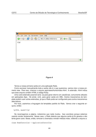 CDTC Centro de Difusão de Tecnologia e Conhecimento Brasília/DF
Figura 4
Temos a nossa primeira saída em uma aplicação Rails.
Como escrever manualmente toda a saída não é o que queremos, vamos criar a nossa pri-
meira view. Para isso, criamos o arquivo app/views/home/index.rhtml. A extensão .rhtml indica
que esse arquivo contém HTML e código Ruby.
Uma outra extensão possível seria .rjs para gerar retorno em JavaScript, comumente utilizado
em aplicações Ajax. Há ainda .rxml, para gerar saída em XML. Outros mecanismos de tem-
plate podem usar outras extensões, já que o Rails pode ser conﬁgurado para outros mecanismos
alternativos.
Por hora, usaremos a linguagem de templates padrão do Rails. Vamos criar o seguinte ar-
quivo, então:
Ô ÇÐ ¸ ÑÙÒ Ó »Ô
Se recarregamos a página, notaremos que nada mudou. Isso acontece porque estamos
usando render diretamente. Nesse caso, o Rails detecta que alguma saída já foi gerada e não
tenta gerar outra. Basta, então, remover a chamada a render método index, voltando o arquivo a:

Ð ×× ÀÓÑ ÓÒØÖÓÐÐ Ö ÔÔÐ 
 Ø ÓÒ ÓÒØÖÓÐÐ Ö
44
 