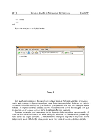 CDTC Centro de Difusão de Tecnologia e Conhecimento Brasília/DF
Ò Ü
Ò
Ò
Agora, recarregando a página, temos:
Figura 5
Sem que haja necessidade de especiﬁcar qualquer coisa, o Rails está usando o arquivo ade-
quado. Veja que não conﬁguramos qualquer coisa. Criamos um controller, deﬁnimos um método
no mesmo, e criamos um arquivo que contém o que queremos que seja retornado por aquele
método. A simples existência desses arquivos representa uma cadeia de execução sem que
precisamos nos preocupar com que parte da aplicação faz isso ou aquilo.
Qualquer outra ação que fosse criada dentro desse controller seguiria o mesmo padrão. O
nome da ação seria associado a um nome de arquivo dentro de um diretório em app/views cujo
nome seria o do próprio controller. O Rails também é inteligente ao ponto de responder a uma
ação mesmo que o método não exista, desde que a view esteja presente no diretório correto.
45
 