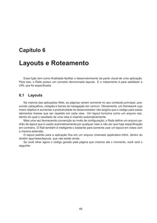 Capítulo 6
Layouts e Roteamento
Essa lição tem como ﬁnalidade facilitar o desenvolvimento da parte visual de uma aplicação.
Para isso, o Rails possui um conceito denominado layouts. E o roteamento é para satisfazer a
URL que foi especiﬁcada.
6.1 Layouts
Na maioria das aplicações Web, as páginas variam somente no seu conteúdo principal, pos-
suindo cabeçalhos, rodapés e barras de navegação em comum. Obviamente, um framework cujo
maior objetivo é aumentar a produtividade do desenvolvedor não exigiria que o código para esses
elementos tivesse que ser repetido em cada view. Um layout funciona como um arquivo raiz,
dentro do qual o resultado de uma view é inserido automaticamente.
Mais uma vez favorecendo convenção ao invés de conﬁguração, o Rails deﬁne um arquivo pa-
drão de layout que é usado automaticamente por qualquer view a não ser que haja especiﬁcação
em contrário. O Rail também é inteligente o bastante para somente usar um layout em views com
a mesma extensão.
O layout padrão para a aplicação ﬁca em um arquivo chamado application.rhtml, dentro do
diretóri app/views/layouts, que não existe ainda.
Se você olhar agora o código gerado pela página que criamos até o momento, você verá o
seguinte:
46
 