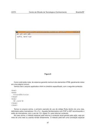CDTC Centro de Difusão de Tecnologia e Conhecimento Brasília/DF
Figura 6
Como você pode notar, ão estamos gerando nenhum dos elementos HTML geralmente vistos
em uma página comum.
Vamos criar o arquivo application.rhtml no diretório especiﬁcado, com o seguinte conteúdo:
ØÑÐ
Ø ØÐ Ì »Ø ØÐ
»
Ó Ý
± Ý Ð ±
» Ó Ý
» ØÑÐ
Temos no arquivo acima, o primeiro exemplo de uso de código Ruby dentro de uma view,
delimitado pelos marcadores % e %. Aqueles familiarizados com PHP e ASP reconhecerão o
estilo de marcadores, com o uso de %= objeto % para retornar conteúdo.
No caso acima, o método especial yield retorna o conteúdo atual gerado pela ação, seja por
meio de uma view ou usando render diretamente. O método yield tem uma conotação especial
47
 