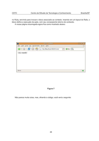 CDTC Centro de Difusão de Tecnologia e Conhecimento Brasília/DF
no Ruby, servindo para invocar o bloco associado ao contexto. Inserido em um layout do Rails, o
bloco deﬁne a execução da ação, com seu conseqüente retorno de conteúdo.
A nossa página recarregada agora ﬁca como mostrado abaixo:
Figura 7
Não parece muita coisa, mas, olhando o código, você verá o seguinte:
48
 
