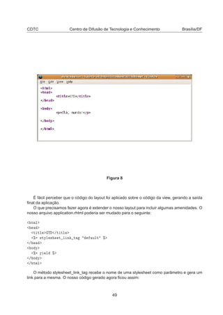 CDTC Centro de Difusão de Tecnologia e Conhecimento Brasília/DF
Figura 8
É fácil perceber que o código do layout foi aplicado sobre o código da view, gerando a saída
ﬁnal da aplicação.
O que precisamos fazer agora é extender o nosso layout para incluir algumas amenidades. O
nosso arquivo application.rhtml poderia ser mudado para o seguinte:
ØÑÐ
Ø ØÐ Ì »Ø ØÐ
± ×ØÝÐ × Ø Ð Ò Ø ÙÐØ ±
»
Ó Ý
± Ý Ð ±
» Ó Ý
» ØÑÐ
O método stylesheet_link_tag recebe o nome de uma stylesheet como parâmetro e gera um
link para a mesma. O nosso código gerado agora ﬁcou assim:
49
 