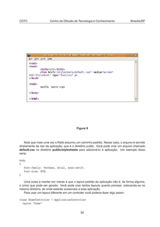CDTC Centro de Difusão de Tecnologia e Conhecimento Brasília/DF
Figura 9
Note que mais uma vez o Rails assumiu um caminho padrão. Nesse caso, o arquivo é servido
diretamente da raiz da aplicação, que é o diretório public. Você pode criar um arquivo chamado
default.css no diretório public/stylesheets para adicioná-lo à aplicação. Um exemplo disso
seria:
Ó Ý
ß
ÓÒØ¹ Ñ ÐÝ Î Ö Ò ¸ Ö Ð¸ × Ò×¹× Ö
ÓÒØ¹× Þ ¼±
Uma coisa a manter em mente é que o layout padrão da aplicação não é, de forma alguma,
o único que pode ser gerado. Você pode criar tantos layouts quanto precisar, colocando-os no
mesmo diretório, de onde estarão acessíveis a toda aplicação.
Para usar um layout diferente em um controler você poderia fazer algo assim:

Ð ×× ÀÓÑ ÓÒØÖÓÐÐ Ö ÔÔÐ 
 Ø ÓÒ ÓÒØÖÓÐÐ Ö
Ð ÝÓÙØ ÓÑ
50
 