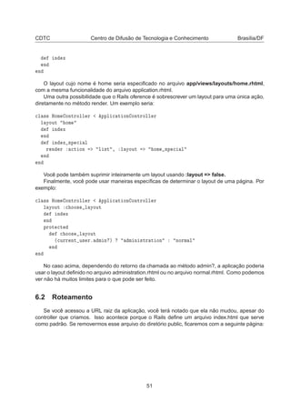 CDTC Centro de Difusão de Tecnologia e Conhecimento Brasília/DF
Ò Ü
Ò
Ò
O layout cujo nome é home seria especiﬁcado no arquivo app/views/layouts/home.rhtml,
com a mesma funcionalidade do arquivo application.rhtml.
Uma outra possibilidade que o Rails oference é sobrescrever um layout para uma única ação,
diretamente no método render. Um exemplo seria:

Ð ×× ÀÓÑ ÓÒØÖÓÐÐ Ö ÔÔÐ 
 Ø ÓÒ ÓÒØÖÓÐÐ Ö
Ð ÝÓÙØ ÓÑ
Ò Ü
Ò
Ò Ü ×Ô 
 Ð
Ö Ò Ö 
Ø ÓÒ Ð ×Ø ¸ Ð ÝÓÙØ ÓÑ ×Ô 
 Ð
Ò
Ò
Você pode também suprimir inteiramente um layout usando :layout = false.
Finalmente, você pode usar maneiras especíﬁcas de determinar o layout de uma página. Por
exemplo:

Ð ×× ÀÓÑ ÓÒØÖÓÐÐ Ö ÔÔÐ 
 Ø ÓÒ ÓÒØÖÓÐÐ Ö
Ð ÝÓÙØ 
 ÓÓ× Ð ÝÓÙØ
Ò Ü
Ò
ÔÖÓØ 
Ø

 ÓÓ× Ð ÝÓÙØ
´
ÙÖÖ ÒØ Ù× Öº Ñ Ò µ Ñ Ò ×ØÖ Ø ÓÒ ÒÓÖÑ Ð
Ò
Ò
No caso acima, dependendo do retorno da chamada ao método admin?, a aplicação poderia
usar o layout deﬁnido no arquivo administration.rhtml ou no arquivo normal.rhtml. Como podemos
ver não há muitos limites para o que pode ser feito.
6.2 Roteamento
Se você acessou a URL raiz da aplicação, você terá notado que ela não mudou, apesar do
controller que criamos. Isso acontece porque o Rails deﬁne um arquivo index.html que serve
como padrão. Se removermos esse arquivo do diretório public, ﬁcaremos com a seguinte página:
51
 
