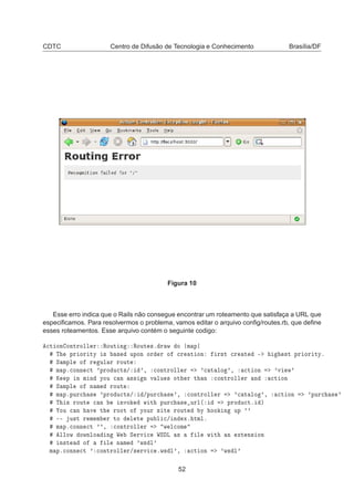 CDTC Centro de Difusão de Tecnologia e Conhecimento Brasília/DF
Figura 10
Esse erro indica que o Rails não consegue encontrar um roteamento que satisfaça a URL que
especiﬁcamos. Para resolvermos o problema, vamos editar o arquivo conﬁg/routes.rb, que deﬁne
esses roteamentos. Esse arquivo contém o seguinte codigo:

Ø ÓÒ ÓÒØÖÓÐÐ Ö ÊÓÙØ Ò ÊÓÙØ ×º Ö Û Ó Ñ Ô
Ì ÔÖ ÓÖ ØÝ × × ÙÔÓÒ ÓÖ Ö Ó 
Ö Ø ÓÒ Ö×Ø 
Ö Ø ¹ ×Ø ÔÖ ÓÖ ØÝº
Ë ÑÔÐ Ó Ö ÙÐ Ö ÖÓÙØ
Ñ Ôº
ÓÒÒ 
Ø ³ÔÖÓ Ù
Ø×» ³¸ 
ÓÒØÖÓÐÐ Ö ³
 Ø ÐÓ ³¸ 
Ø ÓÒ ³Ú Û³
Ã Ô Ò Ñ Ò ÝÓÙ 
 Ò ×× Ò Ú ÐÙ × ÓØ Ö Ø Ò 
ÓÒØÖÓÐÐ Ö Ò 
Ø ÓÒ
Ë ÑÔÐ Ó Ò Ñ ÖÓÙØ
Ñ ÔºÔÙÖ
 × ³ÔÖÓ Ù
Ø×» »ÔÙÖ
 × ³¸ 
ÓÒØÖÓÐÐ Ö ³
 Ø ÐÓ ³¸ 
Ø ÓÒ ³ÔÙÖ
 × ³
Ì × ÖÓÙØ 
 Ò ÒÚÓ Û Ø ÔÙÖ
 × ÙÖÐ´ ÔÖÓ Ù
Øº µ
ÓÙ 
 Ò Ú Ø ÖÓÓØ Ó ÝÓÙÖ × Ø ÖÓÙØ Ý ÓÓ Ò ÙÔ ³³
¹¹ Ù×Ø Ö Ñ Ñ Ö ØÓ Ð Ø ÔÙ Ð 
» Ò Üº ØÑÐº
Ñ Ôº
ÓÒÒ 
Ø ³³¸ 
ÓÒØÖÓÐÐ Ö Û Ð
ÓÑ
ÐÐÓÛ ÓÛÒÐÓ Ò Ï Ë ÖÚ 
 ÏË Ä × Ð Û Ø Ò ÜØ Ò× ÓÒ
Ò×Ø Ó Ð Ò Ñ ³Û× Ð³
Ñ Ôº
ÓÒÒ 
Ø ³ 
ÓÒØÖÓÐÐ Ö»× ÖÚ 
 ºÛ× Ð³¸ 
Ø ÓÒ ³Û× Ð³
52
 