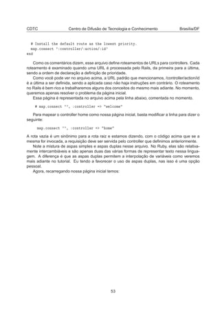 CDTC Centro de Difusão de Tecnologia e Conhecimento Brasília/DF
ÁÒ×Ø ÐÐ Ø ÙÐØ ÖÓÙØ × Ø ÐÓÛ ×Ø ÔÖ ÓÖ ØÝº
Ñ Ôº
ÓÒÒ 
Ø ³ 
ÓÒØÖÓÐÐ Ö» 
Ø ÓÒ» ³
Ò
Como os comentários dizem, esse arquivo deﬁne roteamentos de URLs para controllers. Cada
roteamento é examinado quando uma URL é processada pelo Rails, da primeira para a última,
sendo a ordem de declaração a deﬁnição de prioridade.
Como você pode ver no arquivo acima, a URL padrão que mencionamos, /controller/action/id
é a última a ser deﬁnida, sendo a aplicada caso não haja instruções em contrário. O roteamento
no Rails é bem rico e trabalharemos alguns dos conceitos do mesmo mais adiante. No momento,
queremos apenas resolver o problema da página inicial.
Essa página é representada no arquivo acima pela linha abaixo, comentada no momento.
Ñ Ôº
ÓÒÒ 
Ø ³³¸ 
ÓÒØÖÓÐÐ Ö Û Ð
ÓÑ
Para mapear o controller home como nossa página inicial, basta modiﬁcar a linha para dizer o
seguinte:
Ñ Ôº
ÓÒÒ 
Ø ³³¸ 
ÓÒØÖÓÐÐ Ö ÓÑ
A rota vazia é um sinônimo para a rota raiz e estamos dizendo, com o código acima que se a
mesma for invocada, a requisição deve ser servida pelo controller que deﬁnimos anteriormente.
Note a mistura de aspas simples e aspas duplas nesse arquivo. No Ruby, elas são relativa-
mente intercambiáveis e são apenas duas das várias formas de representar texto nessa lingua-
gem. A diferença é que as aspas duplas permitem a interpolação de variáveis como veremos
mais adiante no tutorial. Eu tendo a favorecer o uso de aspas duplas, nas isso é uma opção
pessoal.
Agora, recarregando nossa página inicial temos:
53
 