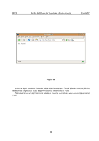 CDTC Centro de Difusão de Tecnologia e Conhecimento Brasília/DF
Figura 11
Note que agora o mesmo controller serve dois roteamentos. Essa é apenas uma das possibi-
lidades mais simples que estão disponíveis com o roteamento do Rails.
Agora que temos um conhecimento básico de models, controllers e views, podemos combinar
o três.
54
 