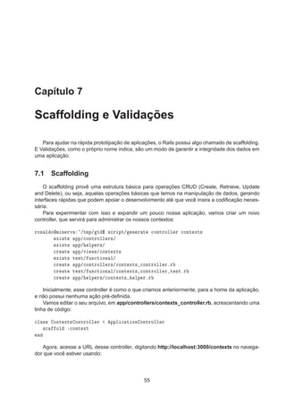 Capítulo 7
Scaffolding e Validações
Para ajudar na rápida prototipação de aplicações, o Rails possui algo chamado de scaffolding.
E Validações, como o próprio nome indica, são um modo de garantir a integridade dos dados em
uma aplicação.
7.1 Scaffolding
O scaffolding provê uma estrutura básica para operações CRUD (Create, Retrieve, Update
and Delete), ou seja, aquelas operações básicas que temos na manipulação de dados, gerando
interfaces rápidas que podem apoiar o desenvolvimento até que você insira a codiﬁcação neces-
sária.
Para experimentar com isso e expandir um pouco nossa aplicação, vamos criar um novo
controller, que servirá para administrar os nossos contextos:
ÖÓÒ Ð ÓÑ Ò ÖÚ »ØÑÔ» Ø ° ×
Ö ÔØ» Ò Ö Ø 
ÓÒØÖÓÐÐ Ö 
ÓÒØ ÜØ×
Ü ×Ø× ÔÔ»
ÓÒØÖÓÐÐ Ö×»
Ü ×Ø× ÔÔ» ÐÔ Ö×»

Ö Ø ÔÔ»Ú Û×»
ÓÒØ ÜØ×
Ü ×Ø× Ø ×Ø» ÙÒ
Ø ÓÒ Ð»

Ö Ø ÔÔ»
ÓÒØÖÓÐÐ Ö×»
ÓÒØ ÜØ× 
ÓÒØÖÓÐÐ ÖºÖ

Ö Ø Ø ×Ø» ÙÒ
Ø ÓÒ Ð»
ÓÒØ ÜØ× 
ÓÒØÖÓÐÐ Ö Ø ×ØºÖ

Ö Ø ÔÔ» ÐÔ Ö×»
ÓÒØ ÜØ× ÐÔ ÖºÖ
Inicialmente, esse controller é como o que criamos anteriormente, para a home da aplicação,
e não possui nenhuma ação pré-deﬁnida.
Vamos editar o seu arquivo, em app/controllers/contexts_controller.rb, acrescentando uma
linha de código:

Ð ×× ÓÒØ ÜØ× ÓÒØÖÓÐÐ Ö ÔÔÐ 
 Ø ÓÒ ÓÒØÖÓÐÐ Ö
×
 ÓÐ 
ÓÒØ ÜØ
Ò
Agora, acesse a URL desse controller, digitando http://localhost:3000/contexts no navega-
dor que você estiver usando:
55
 