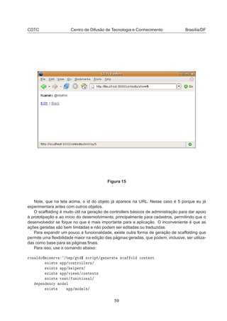 CDTC Centro de Difusão de Tecnologia e Conhecimento Brasília/DF
Figura 15
Note, que na tela acima, o id do objeto já aparece na URL. Nesse caso é 5 porque eu já
experimentara antes com outros objetos.
O scaffolding é muito útil na geração de controllers básicos de administração para dar apoio
à prototipação e ao início do desenvolvimento, principalmente para cadastros, permitindo que o
desenvolvedor se foque no que é mais importante para a aplicação. O inconveniente é que as
ações geradas são bem limitadas e não podem ser editadas ou traduzidas.
Para expandir um pouco a funcionalidade, existe outra forma de geração de scaffolding que
permite uma ﬂexibilidade maior na edição das páginas geradas, que podem, inclusive, ser utiliza-
das como base para as páginas ﬁnais.
Para isso, use o comando abaixo:
ÖÓÒ Ð ÓÑ Ò ÖÚ »ØÑÔ» Ø ° ×
Ö ÔØ» Ò Ö Ø ×
 ÓÐ 
ÓÒØ ÜØ
Ü ×Ø× ÔÔ»
ÓÒØÖÓÐÐ Ö×»
Ü ×Ø× ÔÔ» ÐÔ Ö×»
Ü ×Ø× ÔÔ»Ú Û×»
ÓÒØ ÜØ×
Ü ×Ø× Ø ×Ø» ÙÒ
Ø ÓÒ Ð»
Ô Ò Ò
Ý ÑÓ Ð
Ü ×Ø× ÔÔ»ÑÓ Ð×»
59
 