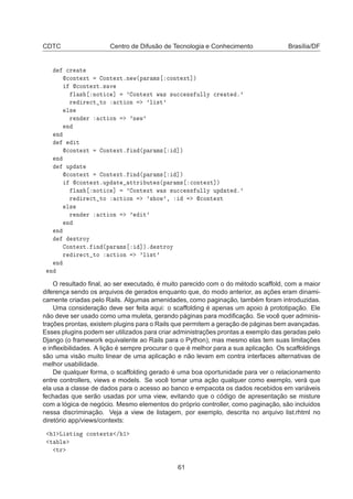 CDTC Centro de Difusão de Tecnologia e Conhecimento Brasília/DF

Ö Ø

ÓÒØ ÜØ ÓÒØ ÜØºÒ Û´Ô Ö Ñ× 
ÓÒØ ÜØ℄µ

ÓÒØ ÜØº× Ú
Ð × ÒÓØ 
 ℄ ³ ÓÒØ ÜØ Û × ×Ù

 ×× ÙÐÐÝ 
Ö Ø º³
Ö Ö 
Ø ØÓ 
Ø ÓÒ ³Ð ×Ø³
Ð×
Ö Ò Ö 
Ø ÓÒ ³Ò Û³
Ò
Ò
Ø

ÓÒØ ÜØ ÓÒØ ÜØº Ò ´Ô Ö Ñ× ℄µ
Ò
ÙÔ Ø

ÓÒØ ÜØ ÓÒØ ÜØº Ò ´Ô Ö Ñ× ℄µ

ÓÒØ ÜØºÙÔ Ø ØØÖ ÙØ ×´Ô Ö Ñ× 
ÓÒØ ÜØ℄µ
Ð × ÒÓØ 
 ℄ ³ ÓÒØ ÜØ Û × ×Ù

 ×× ÙÐÐÝ ÙÔ Ø º³
Ö Ö 
Ø ØÓ 
Ø ÓÒ ³× ÓÛ³¸ 
ÓÒØ ÜØ
Ð×
Ö Ò Ö 
Ø ÓÒ ³ Ø³
Ò
Ò
×ØÖÓÝ
ÓÒØ ÜØº Ò ´Ô Ö Ñ× ℄µº ×ØÖÓÝ
Ö Ö 
Ø ØÓ 
Ø ÓÒ ³Ð ×Ø³
Ò
Ò
O resultado ﬁnal, ao ser executado, é muito parecido com o do método scaffold, com a maior
diferença sendo os arquivos de gerados enquanto que, do modo anterior, as ações eram dinami-
camente criadas pelo Rails. Algumas amenidades, como paginação, também foram introduzidas.
Uma consideração deve ser feita aqui: o scaffolding é apenas um apoio à prototipação. Ele
não deve ser usado como uma muleta, gerando páginas para modiﬁcação. Se você quer adminis-
trações prontas, existem plugins para o Rails que permitem a geração de páginas bem avançadas.
Esses plugins podem ser utilizados para criar administrações prontas a exemplo das geradas pelo
Django (o framework equivalente ao Rails para o Python), mas mesmo elas tem suas limitações
e inﬂexibilidades. A lição é sempre procurar o que é melhor para a sua aplicação. Os scaffoldings
são uma visão muito linear de uma aplicação e não levam em contra interfaces alternativas de
melhor usabilidade.
De qualquer forma, o scaffolding gerado é uma boa oportunidade para ver o relacionamento
entre controllers, views e models. Se você tomar uma ação qualquer como exemplo, verá que
ela usa a classe de dados para o acesso ao banco e empacota os dados recebidos em variáveis
fechadas que serão usadas por uma view, evitando que o código de apresentação se misture
com a lógica de negócio. Mesmo elementos do próprio controller, como paginação, são incluidos
nessa discriminação. Veja a view de listagem, por exemplo, descrita no arquivo list.rhtml no
diretório app/views/contexts:
½ Ä ×Ø Ò 
ÓÒØ ÜØ× » ½
Ø Ð
ØÖ
61
 