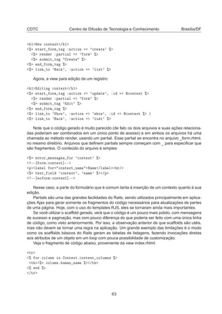 CDTC Centro de Difusão de Tecnologia e Conhecimento Brasília/DF
½ Æ Û 
ÓÒØ ÜØ » ½
± ×Ø ÖØ ÓÖÑ Ø 
Ø ÓÒ ³
Ö Ø ³ ±
± Ö Ò Ö Ô ÖØ Ð ³ ÓÖÑ³ ±
± ×Ù Ñ Ø Ø Ö Ø ±
± Ò ÓÖÑ Ø ±
± Ð Ò ØÓ ³ 
 ³¸ 
Ø ÓÒ ³Ð ×Ø³ ±
Agora, a view para edição de um registro:
½ Ø Ò 
ÓÒØ ÜØ » ½
± ×Ø ÖØ ÓÖÑ Ø 
Ø ÓÒ ³ÙÔ Ø ³¸ 
ÓÒØ ÜØ ±
± Ö Ò Ö Ô ÖØ Ð ³ ÓÖÑ³ ±
± ×Ù Ñ Ø Ø ³ Ø³ ±
± Ò ÓÖÑ Ø ±
± Ð Ò ØÓ ³Ë ÓÛ³¸ 
Ø ÓÒ ³× ÓÛ³¸ 
ÓÒØ ÜØ ±
± Ð Ò ØÓ ³ 
 ³¸ 
Ø ÓÒ ³Ð ×Ø³ ±
Note que o código gerado é muito parecido (de fato os dois arquivos e suas ações relaciona-
das poderiam ser combinados em um único ponto de acesso) e em ambos os arquivos há uma
chamada ao método render, usando um partial. Esse partial se encontra no arquivo _form.rhtml,
no mesmo diretório. Arquivos que deﬁnem partials sempre começam com _ para especiﬁcar que
são fragmentos. O conteúdo do arquivo é simples:
± ÖÖÓÖ Ñ ×× × ÓÖ ³
ÓÒØ ÜØ³ ±
¹¹ ÓÖÑ 
ÓÒØ ÜØ℄¹¹
Ô Ð Ð ÓÖ 
ÓÒØ ÜØ Ò Ñ Æ Ñ »Ð Ð Ö»
± Ø ÜØ Ð ³
ÓÒØ ÜØ³¸ ³Ò Ñ ³ ± »Ô
¹¹ Ó ÓÖÑ 
ÓÒØ ÜØ℄¹¹
Nesse caso, a parte do formulário que é comum tanta à inserção de um contexto quanto à sua
edição.
Partials são uma das grandes facilidades do Rails, sendo utilizados principalmente em aplica-
ções Ajax para gerar somente os fragmentos do código necessários para atualizações de partes
de uma página. Hoje, com o uso do templates RJS, eles se tornaram ainda mais importantes.
Se você utilizar o scaffold gerado, verá que o código é um pouco mais polido, com mensagens
de sucesso e paginação, mas com pouco diferença do que poderia ser feito com uma única linha
de código, como visto anteriormente. Por isso, a observação anterior de que scaffolds são utéis,
mas não devem se tornar uma regra na aplicação. Um grande exemplo das limitações é o modo
como os scaffolds básicos do Rails geram as tabelas de listagens, fazendo invocações diretas
aos atributos de um objeto em um loop com pouca possibilidade de customização.
Veja o fragmento de código abaixo, proveniente da view index.rhtml:
ØÖ
± ÓÖ 
ÓÐÙÑÒ Ò ÓÒØ ÜØº
ÓÒØ ÒØ 
ÓÐÙÑÒ× ±
Ø ± 
ÓÐÙÑÒº ÙÑ Ò Ò Ñ ± »Ø
± Ò ±
»ØÖ
63
 