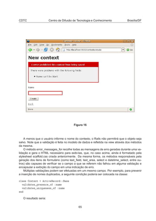 CDTC Centro de Difusão de Tecnologia e Conhecimento Brasília/DF
Figura 16
A menos que o usuário informe o nome do contexto, o Rails não permitirá que o objeto seja
salvo. Note que a validação é feita no modelo de dados e reﬂetida na view através dos métodos
da mesma.
O método error_messages_for recolhe todas as mensagens de erro geradas durante uma va-
lidação e gera o HTML necessário para exibi-las, que, no caso acima, ainda é formatado pela
stylesheet scaffold.css criada anteriormente. Da mesma forma, os métodos responsáveis pela
geração dos itens de formulário (como text_ﬁeld, text_area, select e datetime_select, entre ou-
tros) são capazes de veriﬁcar se o campo a que se referem não falhou em alguma validação e
encapsular a exibição do campo em uma indicação de erro.
Múltiplas validações podem ser efetuadas em um mesmo campo. Por exemplo, para prevenir
a inserção de nomes duplicados, a seguinte condição poderia ser colocada na classe:

Ð ×× ÓÒØ ÜØ 
Ø Ú Ê 
ÓÖ ×
Ú Ð Ø × ÔÖ × Ò
 Ó Ò Ñ
Ú Ð Ø × ÙÒ ÕÙ Ò ×× Ó Ò Ñ
Ò
O resultado seria:
65
 