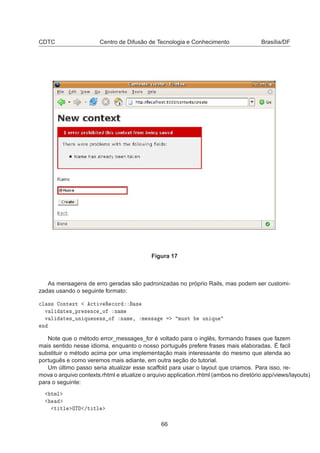 CDTC Centro de Difusão de Tecnologia e Conhecimento Brasília/DF
Figura 17
As mensagens de erro geradas são padronizadas no próprio Rails, mas podem ser customi-
zadas usando o seguinte formato:

Ð ×× ÓÒØ ÜØ 
Ø Ú Ê 
ÓÖ ×
Ú Ð Ø × ÔÖ × Ò
 Ó Ò Ñ
Ú Ð Ø × ÙÒ ÕÙ Ò ×× Ó Ò Ñ ¸ Ñ ×× ÑÙ×Ø ÙÒ ÕÙ
Ò
Note que o método error_messages_for é voltado para o inglês, formando frases que fazem
mais sentido nesse idioma, enquanto o nosso português prefere frases mais elaboradas. É facil
substituir o método acima por uma implementação mais interessante do mesmo que atenda ao
português e como veremos mais adiante, em outra seção do tutorial.
Um último passo seria atualizar esse scaffold para usar o layout que criamos. Para isso, re-
mova o arquivo contexts.rhtml e atualize o arquivo application.rhtml (ambos no diretório app/views/layouts)
para o seguinte:
ØÑÐ
Ø ØÐ Ì »Ø ØÐ
66
 