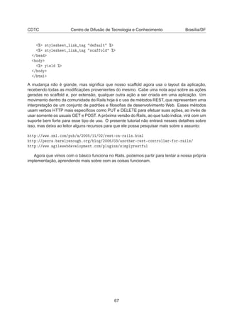 CDTC Centro de Difusão de Tecnologia e Conhecimento Brasília/DF
± ×ØÝÐ × Ø Ð Ò Ø ÙÐØ ±
± ×ØÝÐ × Ø Ð Ò Ø ×
 ÓÐ ±
»
Ó Ý
± Ý Ð ±
» Ó Ý
» ØÑÐ
A mudança não é grande, mas signiﬁca que nosso scaffold agora usa o layout da aplicação,
recebendo todas as modiﬁcações provenientes do mesmo. Cabe uma nota aqui sobre as ações
geradas no scaffold e, por extensão, qualquer outra ação a ser criada em uma aplicação. Um
movimento dentro da comunidade do Rails hoje é o uso de métodos REST, que representam uma
interpretação de um conjunto de padrões e ﬁlosoﬁas de desenvolvimento Web. Esses métodos
usam verbos HTTP mais especíﬁcos como PUT e DELETE para efetuar suas ações, ao invés de
usar somente os usuais GET e POST. A próxima versão do Rails, ao que tudo indica, virá com um
suporte bem forte para esse tipo de uso. O presente tutorial não entrará nesses detalhes sobre
isso, mas deixo ao leitor alguns recursos para que ele possa pesquisar mais sobre o assunto:
ØØÔ »»ÛÛÛºÜÑÐº
ÓÑ»ÔÙ » »¾¼¼ »½½»¼¾»Ö ×Ø¹ÓÒ¹Ö Ð×º ØÑÐ
ØØÔ »»Ô ÞÖ º Ö ÐÝ ÒÓÙ ºÓÖ » ÐÓ »¾¼¼ »¼¿» ÒÓØ Ö¹Ö ×Ø¹
ÓÒØÖÓÐÐ Ö¹ ÓÖ¹Ö Ð×»
ØØÔ »»ÛÛÛº Ð Û Ú ÐÓÔÑ ÒØº
ÓÑ»ÔÐÙ Ò×»× ÑÔÐÝÖ ×Ø ÙÐ
Agora que vimos com o básico funciona no Rails, podemos partir para tentar a nossa própria
implementação, aprendendo mais sobre com as coisas funcionam.
67
 