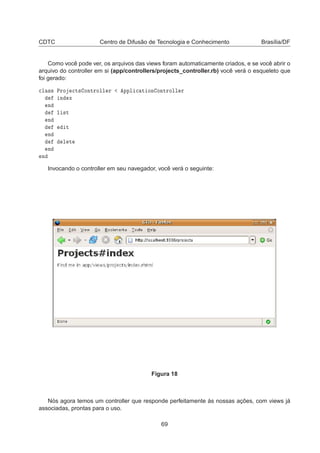 CDTC Centro de Difusão de Tecnologia e Conhecimento Brasília/DF
Como você pode ver, os arquivos das views foram automaticamente criados, e se você abrir o
arquivo do controller em si (app/controllers/projects_controller.rb) você verá o esqueleto que
foi gerado:

Ð ×× ÈÖÓ 
Ø× ÓÒØÖÓÐÐ Ö ÔÔÐ 
 Ø ÓÒ ÓÒØÖÓÐÐ Ö
Ò Ü
Ò
Ð ×Ø
Ò
Ø
Ò
Ð Ø
Ò
Ò
Invocando o controller em seu navegador, você verá o seguinte:
Figura 18
Nós agora temos um controller que responde perfeitamente às nossas ações, com views já
associadas, prontas para o uso.
69
 