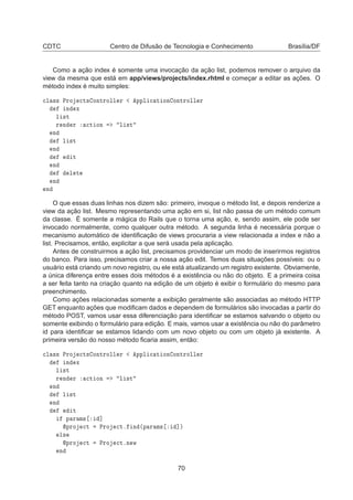 CDTC Centro de Difusão de Tecnologia e Conhecimento Brasília/DF
Como a ação index é somente uma invocação da ação list, podemos remover o arquivo da
view da mesma que está em app/views/projects/index.rhtml e começar a editar as ações. O
método index é muito simples:

Ð ×× ÈÖÓ 
Ø× ÓÒØÖÓÐÐ Ö ÔÔÐ 
 Ø ÓÒ ÓÒØÖÓÐÐ Ö
Ò Ü
Ð ×Ø
Ö Ò Ö 
Ø ÓÒ Ð ×Ø
Ò
Ð ×Ø
Ò
Ø
Ò
Ð Ø
Ò
Ò
O que essas duas linhas nos dizem são: primeiro, invoque o método list, e depois renderize a
view da ação list. Mesmo representando uma ação em si, list não passa de um método comum
da classe. É somente a mágica do Rails que o torna uma ação, e, sendo assim, ele pode ser
invocado normalmente, como qualquer outra método. A segunda linha é necessária porque o
mecanismo automático de identiﬁcação de views procuraria a view relacionada a index e não a
list. Precisamos, então, explicitar a que será usada pela aplicação.
Antes de construirmos a ação list, precisamos providenciar um modo de inserirmos registros
do banco. Para isso, precisamos criar a nossa ação edit. Temos duas situações possíveis: ou o
usuário está criando um novo registro, ou ele está atualizando um registro existente. Obviamente,
a única diferença entre esses dois métodos é a existência ou não do objeto. E a primeira coisa
a ser feita tanto na criação quanto na edição de um objeto é exibir o formulário do mesmo para
preenchimento.
Como ações relacionadas somente a exibição geralmente são associadas ao método HTTP
GET enquanto ações que modiﬁcam dados e dependem de formulários são invocadas a partir do
método POST, vamos usar essa diferenciação para identiﬁcar se estamos salvando o objeto ou
somente exibindo o formulário para edição. E mais, vamos usar a existência ou não do parâmetro
id para identiﬁcar se estamos lidando com um novo objeto ou com um objeto já existente. A
primeira versão do nosso método ﬁcaria assim, então:

Ð ×× ÈÖÓ 
Ø× ÓÒØÖÓÐÐ Ö ÔÔÐ 
 Ø ÓÒ ÓÒØÖÓÐÐ Ö
Ò Ü
Ð ×Ø
Ö Ò Ö 
Ø ÓÒ Ð ×Ø
Ò
Ð ×Ø
Ò
Ø
Ô Ö Ñ× ℄
ÔÖÓ 
Ø ÈÖÓ 
Øº Ò ´Ô Ö Ñ× ℄µ
Ð×
ÔÖÓ 
Ø ÈÖÓ 
ØºÒ Û
Ò
70
 