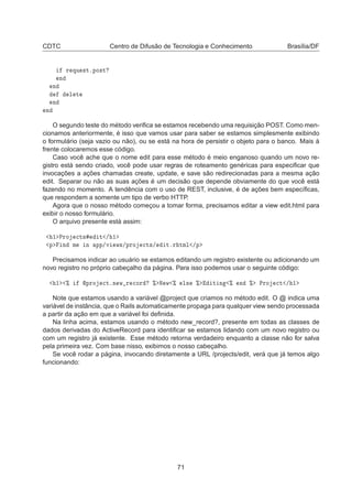CDTC Centro de Difusão de Tecnologia e Conhecimento Brasília/DF
Ö ÕÙ ×ØºÔÓ×Ø
Ò
Ò
Ð Ø
Ò
Ò
O segundo teste do método veriﬁca se estamos recebendo uma requisição POST. Como men-
cionamos anteriormente, é isso que vamos usar para saber se estamos simplesmente exibindo
o formulário (seja vazio ou não), ou se está na hora de persistir o objeto para o banco. Mais à
frente colocaremos esse código.
Caso você ache que o nome edit para esse método é meio enganoso quando um novo re-
gistro está sendo criado, você pode usar regras de roteamento genéricas para especiﬁcar que
invocações a ações chamadas create, update, e save são redirecionadas para a mesma ação
edit. Separar ou não as suas ações é um decisão que depende obviamente do que você está
fazendo no momento. A tendência com o uso de REST, inclusive, é de ações bem especíﬁcas,
que respondem a somente um tipo de verbo HTTP.
Agora que o nosso método começou a tomar forma, precisamos editar a view edit.html para
exibir o nosso formulário.
O arquivo presente está assim:
½ ÈÖÓ 
Ø× Ø » ½
Ô Ò Ñ Ò ÔÔ»Ú Û×»ÔÖÓ 
Ø×» ØºÖ ØÑÐ »Ô
Precisamos indicar ao usuário se estamos editando um registro existente ou adicionando um
novo registro no próprio cabeçalho da página. Para isso podemos usar o seguinte código:
½ ± ÔÖÓ 
ØºÒ Û Ö 
ÓÖ ± Æ Û ± Ð× ± Ø Ò ± Ò ± ÈÖÓ 
Ø » ½
Note que estamos usando a variável @project que criamos no método edit. O @ indica uma
variável de instância, que o Rails automaticamente propaga para qualquer view sendo processada
a partir da ação em que a variável foi deﬁnida.
Na linha acima, estamos usando o método new_record?, presente em todas as classes de
dados derivadas do ActiveRecord para identiﬁcar se estamos lidando com um novo registro ou
com um registro já existente. Esse método retorna verdadeiro enquanto a classe não for salva
pela primeira vez. Com base nisso, exibimos o nosso cabeçalho.
Se você rodar a página, invocando diretamente a URL /projects/edit, verá que já temos algo
funcionando:
71
 