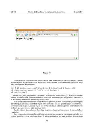 CDTC Centro de Difusão de Tecnologia e Conhecimento Brasília/DF
Figura 19
Obviamente, se você tentar usar um id qualquer você verá um erro a menos que tenha inserido
aquele registro no banco de dados. O próximo passo agora é criar o formulário de dados. Para
isso, vamos editar a nossa view:
½ ± ÔÖÓ 
ØºÒ Û Ö 
ÓÖ ± Æ Û ± Ð× ± Ø Ò ± Ò ± ÈÖÓ 
Ø » ½
± ×Ø ÖØ ÓÖÑ Ø 
Ø ÓÒ Ø ¸ ÔÖÓ 
Ø ±
± Ò ÓÖÑ Ø ±
O método start_form_tag funciona de maneira muito similar o método link_to, explicado anterior-
mente. No caso acima, estamos gerado um formulário apontando para a ação edit e passando o
id do objeto que estamos usando, seja novo ou não.
Duas coisas são interessantes nesse chamada: primeiro, o Rails é inteligente o bastante para
perceber que você está passando o objeto como se fosse o seu id e gerar o código necessário au-
tomaticamente; segundo, caso o objeto não tenha sido salvo, o Rails suprimirá automaticamente
o id sem que você precise fazer qualquer teste.
O outro método chamado, end_form_tag, simplesmente gera o fechamento do elemento form
na página.
Com o cabeçalho do nosso formulário gerado, podemos agora criar campos para edição. Um
projeto possui um nome e um descrição. O primeiro atributo é um texto simples, de uma linha
72
 