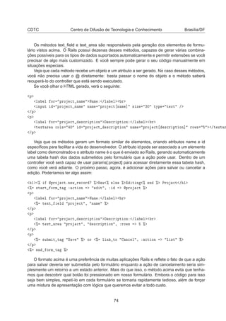 CDTC Centro de Difusão de Tecnologia e Conhecimento Brasília/DF
Os métodos text_ﬁeld e text_area são responsáveis pela geração dos elementos de formu-
lário vistos acima. O Rails possui dezenas desses métodos, capazes de gerar várias combina-
ções possíveis para os tipos de dados suportados automaticamente e permitir extensões se você
precisar de algo mais customizado. E você sempre pode gerar o seu código manualmente em
situações especiais.
Veja que cada método recebe um objeto e um atributo a ser gerado. No caso desses métodos,
você não precisa usar o @ diretamente: basta passar o nome do objeto e o método saberá
recuperá-lo do controller que está sendo executado.
Se você olhar o HTML gerado, verá o seguinte:
Ô
Ð Ð ÓÖ ÔÖÓ 
Ø Ò Ñ Æ Ñ »Ð Ð Ö
ÒÔÙØ ÔÖÓ 
Ø Ò Ñ Ò Ñ ÔÖÓ 
Ø Ò Ñ ℄ × Þ ¿¼ ØÝÔ Ø ÜØ »
»Ô
Ô
Ð Ð ÓÖ ÔÖÓ 
Ø ×
Ö ÔØ ÓÒ ×
Ö ÔØ ÓÒ »Ð Ð Ö
Ø ÜØ Ö 
ÓÐ× ¼ ÔÖÓ 
Ø ×
Ö ÔØ ÓÒ Ò Ñ ÔÖÓ 
Ø ×
Ö ÔØ ÓÒ℄ ÖÓÛ× »Ø ÜØ Ö
»Ô
Veja que os métodos geram um formato similar de elementos, criando atributos name e id
especíﬁcos para facilitar a vida do desenvolvedor. O atributo id pode ser associado a um elemento
label como demonstrado e o atributo name é o que é enviado ao Rails, gerando automaticamente
uma tabela hash dos dados submetidos pelo formulário que a ação pode usar. Dentro de um
controller você será capaz de usar params[:project] para acessar diretamente essa tabela hash,
como você verá adiante. O próximo passo, agora, é adicionar ações para salvar ou cancelar a
edição. Poderíamos ter algo assim:
½ ± ÔÖÓ 
ØºÒ Û Ö 
ÓÖ ± Æ Û ± Ð× ± Ø Ò ± Ò ± ÈÖÓ 
Ø » ½
± ×Ø ÖØ ÓÖÑ Ø 
Ø ÓÒ Ø ¸ ÔÖÓ 
Ø ±
Ô
Ð Ð ÓÖ ÔÖÓ 
Ø Ò Ñ Æ Ñ »Ð Ð Ö
± Ø ÜØ Ð ÔÖÓ 
Ø ¸ Ò Ñ ±
»Ô
Ô
Ð Ð ÓÖ ÔÖÓ 
Ø ×
Ö ÔØ ÓÒ ×
Ö ÔØ ÓÒ »Ð Ð Ö
± Ø ÜØ Ö ÔÖÓ 
Ø ¸ ×
Ö ÔØ ÓÒ ¸ ÖÓÛ× ±
»Ô
Ô
± ×Ù Ñ Ø Ø Ë Ú ± ÓÖ ± Ð Ò ØÓ Ò
 Ð ¸ 
Ø ÓÒ Ð ×Ø ±
»Ô
± Ò ÓÖÑ Ø ±
O formato acima é uma preferência de muitas aplicações Rails e reﬂete o fato de que a ação
para salvar deveria ser submetida pelo formulário enquanto a ação de cancelamento seria sim-
plesmente um retorno a um estado anterior. Mais do que isso, o método acima evita que tenha-
mos que descobrir qual botão foi pressionado em nosso formulário. Embora o código para isso
seja bem simples, repetí-lo em cada formulário se tornaria rapidamente tedioso, além de forçar
uma mistura de apresentação com lógica que queremos evitar a todo custo.
74
 