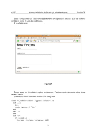 CDTC Centro de Difusão de Tecnologia e Conhecimento Brasília/DF
Esse é um padrão que você verá repetidamente em aplicações atuais e que faz bastante
sentido do ponto de vista de usabilidade.
O resultado seria:
Figura 21
Temos agora um formulário completo funcionando. Precisamos simplesmente salvar o que
será submetido.
Voltando ao nosso controller, ﬁcamos com o seguinte:

Ð ×× ÈÖÓ 
Ø× ÓÒØÖÓÐÐ Ö ÔÔÐ 
 Ø ÓÒ ÓÒØÖÓÐÐ Ö
Ò Ü
Ð ×Ø
Ö Ò Ö 
Ø ÓÒ Ð ×Ø
Ò
Ð ×Ø
Ò
Ø
Ô Ö Ñ× ℄
ÔÖÓ 
Ø ÈÖÓ 
Øº Ò ´Ô Ö Ñ× ℄µ
75
 