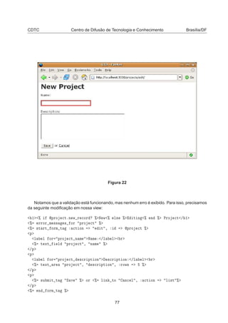 CDTC Centro de Difusão de Tecnologia e Conhecimento Brasília/DF
Figura 22
Notamos que a validação está funcionando, mas nenhum erro é exibido. Para isso, precisamos
da seguinte modiﬁcação em nossa view:
½ ± ÔÖÓ 
ØºÒ Û Ö 
ÓÖ ± Æ Û ± Ð× ± Ø Ò ± Ò ± ÈÖÓ 
Ø » ½
± ÖÖÓÖ Ñ ×× × ÓÖ ÔÖÓ 
Ø ±
± ×Ø ÖØ ÓÖÑ Ø 
Ø ÓÒ Ø ¸ ÔÖÓ 
Ø ±
Ô
Ð Ð ÓÖ ÔÖÓ 
Ø Ò Ñ Æ Ñ »Ð Ð Ö
± Ø ÜØ Ð ÔÖÓ 
Ø ¸ Ò Ñ ±
»Ô
Ô
Ð Ð ÓÖ ÔÖÓ 
Ø ×
Ö ÔØ ÓÒ ×
Ö ÔØ ÓÒ »Ð Ð Ö
± Ø ÜØ Ö ÔÖÓ 
Ø ¸ ×
Ö ÔØ ÓÒ ¸ ÖÓÛ× ±
»Ô
Ô
± ×Ù Ñ Ø Ø Ë Ú ± ÓÖ ± Ð Ò ØÓ Ò
 Ð ¸ 
Ø ÓÒ Ð ×Ø ±
»Ô
± Ò ÓÖÑ Ø ±
77
 