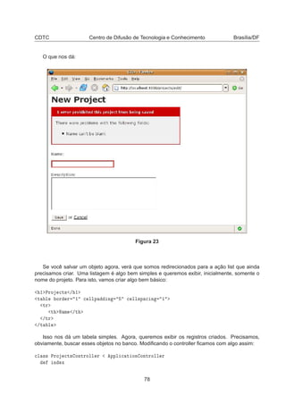 CDTC Centro de Difusão de Tecnologia e Conhecimento Brasília/DF
O que nos dá:
Figura 23
Se você salvar um objeto agora, verá que somos redirecionados para a ação list que ainda
precisamos criar. Uma listagem é algo bem simples e queremos exibir, inicialmente, somente o
nome do projeto. Para isto, vamos criar algo bem básico:
½ ÈÖÓ 
Ø× » ½
Ø Ð ÓÖ Ö ½ 
 ÐÐÔ Ò 
 ÐÐ×Ô 
 Ò ½
ØÖ
Ø Æ Ñ »Ø
»ØÖ
»Ø Ð
Isso nos dá um tabela simples. Agora, queremos exibir os registros criados. Precisamos,
obviamente, buscar esses objetos no banco. Modiﬁcando o controller ﬁcamos com algo assim:

Ð ×× ÈÖÓ 
Ø× ÓÒØÖÓÐÐ Ö ÔÔÐ 
 Ø ÓÒ ÓÒØÖÓÐÐ Ö
Ò Ü
78
 