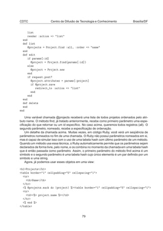 CDTC Centro de Difusão de Tecnologia e Conhecimento Brasília/DF
Ð ×Ø
Ö Ò Ö 
Ø ÓÒ Ð ×Ø
Ò
Ð ×Ø
ÔÖÓ 
Ø× ÈÖÓ 
Øº Ò ÐÐ¸ ÓÖ Ö Ò Ñ
Ò
Ø
Ô Ö Ñ× ℄
ÔÖÓ 
Ø ÈÖÓ 
Øº Ò ´Ô Ö Ñ× ℄µ
Ð×
ÔÖÓ 
Ø ÈÖÓ 
ØºÒ Û
Ò
Ö ÕÙ ×ØºÔÓ×Ø
ÔÖÓ 
Øº ØØÖ ÙØ × Ô Ö Ñ× ÔÖÓ 
Ø℄
ÔÖÓ 
Øº× Ú
Ö Ö 
Ø ØÓ 
Ø ÓÒ Ð ×Ø
Ò
Ò
Ò
Ð Ø
Ò
Ò
Uma variável chamada @projects receberá uma lista de todos projetos ordenados pelo atri-
buto name. O método ﬁnd, já tratado anteriormente, recebe como primeiro parâmetro uma espe-
ciﬁcação do que retornar ou um id especíﬁco. No caso acima, queremos todos registros (all). O
segundo parâmetro, nomeado, recebe a especiﬁcação de ordenação.
Um detalhe da chamada acima. Muitas vezes, em código Ruby, você verá um seqüência de
parâmetros nomeados no ﬁm de uma chamada. O Ruby não possui parâmetros nomeados em si,
mas é capaz de simular isso com o uso de uma tabela hash com último parâmetro de um método.
Quando um método usa essa técnica, o Ruby automaticamente permite que os parâmetros sejam
declarados de forma livre, pelo nome, e os combina no momento da chamada em uma tabela hash
que é então passada como parâmetro. Assim, o primeiro parâmetro do método ﬁnd acima é um
símbolo e o segundo parâmetro é uma tabela hash cujo único elemento é um par deﬁnido por um
símbolo e uma string.
Agora, já podemos usar esses objetos em uma view:
½ ÈÖÓ 
Ø× » ½
Ø Ð ÓÖ Ö ½ 
 ÐÐÔ Ò 
 ÐÐ×Ô 
 Ò ½
ØÖ
Ø Æ Ñ »Ø
»ØÖ
± ÔÖÓ 
Ø×º 
 Ó ÔÖÓ 
Ø ± Ø Ð ÓÖ Ö ½ 
 ÐÐÔ Ò 
 ÐÐ×Ô 
 Ò ½
ØÖ
Ø ± ÔÖÓ 
ØºÒ Ñ ± »Ø
»ØÖ
± Ò ±
»Ø Ð
79
 