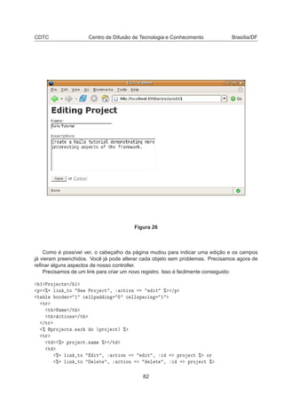 CDTC Centro de Difusão de Tecnologia e Conhecimento Brasília/DF
Figura 26
Como é possível ver, o cabeçalho da página mudou para indicar uma edição e os campos
já vieram preenchidos. Você já pode alterar cada objeto sem problemas. Precisamos agora de
reﬁnar alguns aspectos de nosso controller.
Precisamos de um link para criar um novo registro. Isso é facilmente conseguido:
½ ÈÖÓ 
Ø× » ½
Ô ± Ð Ò ØÓ Æ Û ÈÖÓ 
Ø ¸ 
Ø ÓÒ Ø ± »Ô
Ø Ð ÓÖ Ö ½ 
 ÐÐÔ Ò 
 ÐÐ×Ô 
 Ò ½
ØÖ
Ø Æ Ñ »Ø
Ø 
Ø ÓÒ× »Ø
»ØÖ
± ÔÖÓ 
Ø×º 
 Ó ÔÖÓ 
Ø ±
ØÖ
Ø ± ÔÖÓ 
ØºÒ Ñ ± »Ø
Ø
± Ð Ò ØÓ Ø ¸ 
Ø ÓÒ Ø ¸ ÔÖÓ 
Ø ± ÓÖ
± Ð Ò ØÓ Ð Ø ¸ 
Ø ÓÒ Ð Ø ¸ ÔÖÓ 
Ø ±
82
 