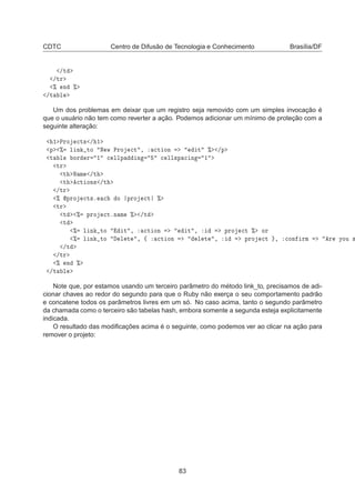 CDTC Centro de Difusão de Tecnologia e Conhecimento Brasília/DF
»Ø
»ØÖ
± Ò ±
»Ø Ð
Um dos problemas em deixar que um registro seja removido com um simples invocação é
que o usuário não tem como reverter a ação. Podemos adicionar um mínimo de proteção com a
seguinte alteração:
½ ÈÖÓ 
Ø× » ½
Ô ± Ð Ò ØÓ Æ Û ÈÖÓ 
Ø ¸ 
Ø ÓÒ Ø ± »Ô
Ø Ð ÓÖ Ö ½ 
 ÐÐÔ Ò 
 ÐÐ×Ô 
 Ò ½
ØÖ
Ø Æ Ñ »Ø
Ø 
Ø ÓÒ× »Ø
»ØÖ
± ÔÖÓ 
Ø×º 
 Ó ÔÖÓ 
Ø ±
ØÖ
Ø ± ÔÖÓ 
ØºÒ Ñ ± »Ø
Ø
± Ð Ò ØÓ Ø ¸ 
Ø ÓÒ Ø ¸ ÔÖÓ 
Ø ± ÓÖ
± Ð Ò ØÓ Ð Ø ¸ ß 
Ø ÓÒ Ð Ø ¸ ÔÖÓ 
Ø ¸ 
ÓÒ ÖÑ Ö ÝÓÙ ×
»Ø
»ØÖ
± Ò ±
»Ø Ð
Note que, por estamos usando um terceiro parâmetro do método link_to, precisamos de adi-
cionar chaves ao redor do segundo para que o Ruby não exerça o seu comportamento padrão
e concatene todos os parâmetros livres em um só. No caso acima, tanto o segundo parâmetro
da chamada como o terceiro são tabelas hash, embora somente a segunda esteja explicitamente
indicada.
O resultado das modiﬁcações acima é o seguinte, como podemos ver ao clicar na ação para
remover o projeto:
83
 