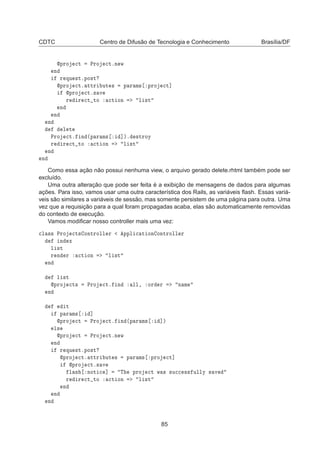 CDTC Centro de Difusão de Tecnologia e Conhecimento Brasília/DF
ÔÖÓ 
Ø ÈÖÓ 
ØºÒ Û
Ò
Ö ÕÙ ×ØºÔÓ×Ø
ÔÖÓ 
Øº ØØÖ ÙØ × Ô Ö Ñ× ÔÖÓ 
Ø℄
ÔÖÓ 
Øº× Ú
Ö Ö 
Ø ØÓ 
Ø ÓÒ Ð ×Ø
Ò
Ò
Ò
Ð Ø
ÈÖÓ 
Øº Ò ´Ô Ö Ñ× ℄µº ×ØÖÓÝ
Ö Ö 
Ø ØÓ 
Ø ÓÒ Ð ×Ø
Ò
Ò
Como essa ação não possui nenhuma view, o arquivo gerado delete.rhtml também pode ser
excluído.
Uma outra alteração que pode ser feita é a exibição de mensagens de dados para algumas
ações. Para isso, vamos usar uma outra característica dos Rails, as variáveis ﬂash. Essas variá-
veis são similares a variáveis de sessão, mas somente persistem de uma página para outra. Uma
vez que a requisição para a qual foram propagadas acaba, elas são automaticamente removidas
do contexto de execução.
Vamos modiﬁcar nosso controller mais uma vez:

Ð ×× ÈÖÓ 
Ø× ÓÒØÖÓÐÐ Ö ÔÔÐ 
 Ø ÓÒ ÓÒØÖÓÐÐ Ö
Ò Ü
Ð ×Ø
Ö Ò Ö 
Ø ÓÒ Ð ×Ø
Ò
Ð ×Ø
ÔÖÓ 
Ø× ÈÖÓ 
Øº Ò ÐÐ¸ ÓÖ Ö Ò Ñ
Ò
Ø
Ô Ö Ñ× ℄
ÔÖÓ 
Ø ÈÖÓ 
Øº Ò ´Ô Ö Ñ× ℄µ
Ð×
ÔÖÓ 
Ø ÈÖÓ 
ØºÒ Û
Ò
Ö ÕÙ ×ØºÔÓ×Ø
ÔÖÓ 
Øº ØØÖ ÙØ × Ô Ö Ñ× ÔÖÓ 
Ø℄
ÔÖÓ 
Øº× Ú
Ð × ÒÓØ 
 ℄ Ì ÔÖÓ 
Ø Û × ×Ù

 ×× ÙÐÐÝ × Ú
Ö Ö 
Ø ØÓ 
Ø ÓÒ Ð ×Ø
Ò
Ò
Ò
85
 