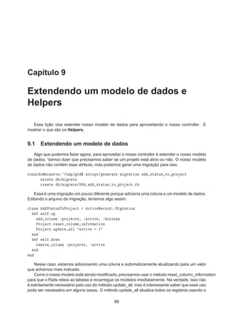 Capítulo 9
Extendendo um modelo de dados e
Helpers
Essa lição visa extender nosso modelo de dados para aproveitando o nosso controller. E
mostrar o que são os Helpers.
9.1 Extendendo um modelo de dados
Algo que podemos fazer agora, para aproveitar o nosso controller é extender o nosso modelo
de dados. Vamos dizer que precisamos saber se um projeto está ativo ou não. O nosso modelo
de dados não contém esse atributo, mas podemos gerar uma migração para isso.
ÖÓÒ Ð ÓÑ Ò ÖÚ »ØÑÔ» Ø ° ×
Ö ÔØ» Ò Ö Ø Ñ Ö Ø ÓÒ ×Ø ØÙ× ØÓ ÔÖÓ 
Ø
Ü ×Ø× »Ñ Ö Ø

Ö Ø »Ñ Ö Ø »¼¼ ×Ø ØÙ× ØÓ ÔÖÓ 
ØºÖ
Essa é uma migração um pouco diferente porque adiciona uma coluna a um modelo de dados.
Editando o arquivo da migração, teríamos algo assim:

Ð ×× ËØ ØÙ×ÌÓÈÖÓ 
Ø 
Ø Ú Ê 
ÓÖ Å Ö Ø ÓÒ
× Ð ºÙÔ

ÓÐÙÑÒ ÔÖÓ 
Ø×¸ 
Ø Ú ¸ ÓÓÐ Ò
ÈÖÓ 
ØºÖ × Ø 
ÓÐÙÑÒ Ò ÓÖÑ Ø ÓÒ
ÈÖÓ 
ØºÙÔ Ø ÐÐ 
Ø Ú ½
Ò
× Ð º ÓÛÒ
Ö ÑÓÚ 
ÓÐÙÑÒ ÔÖÓ 
Ø×¸ 
Ø Ú
Ò
Ò
Nesse caso, estamos adicionando uma coluna e automaticamente atualizando para um valor
que achamos mais indicado.
Como o nosso modelo está sendo modiﬁcado, precisamos usar o método reset_column_information
para que o Rails releia as tabelas e recarregue os modelos imediatamente. Na verdade, isso não
é estritamente necessário pelo uso do método update_all, mas é interessante saber que esse uso
pode ser necessário em alguns casos. O método update_all atualiza todos os registros usando o
88
 