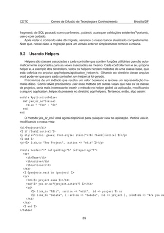 CDTC Centro de Difusão de Tecnologia e Conhecimento Brasília/DF
fragmento de SQL passado como parâmetro., pulando quaisquer validações existentes?portanto,
use-o com cuidado.
Após rodar o comando rake db:migrate, veremos o nosso banco atualizado completamente.
Note que, nesse caso, a migração para um versão anterior simplesmente remove a coluna.
9.2 Usando Helpers
Helpers são classes associadas a cada controller que contém funções utilitárias que são auto-
maticamente exportadas para as views associadas ao mesmo. Cada controller tem o seu próprio
helper e, a exemplo dos controllers, todos os helpers herdam métodos de uma classe base, que
está deﬁnida no arquivo app/helpers/application_helper.rb. Olhando no diretório desse arquivo
você pode ver que para cada controller, um helper já foi gerado.
Precisamos de um método que receba um valor booleano e retorne um representação hu-
mana disso. Como talvez precisemos usar esse método em outras views que não as da classe
de projetos, seria mais interessante inserir o método no helper global da aplicação, modiﬁcando
o arquivo application_helper.rb presente no diretório app/helpers. Teríamos, então, algo assim:
ÑÓ ÙÐ ÔÔÐ 
 Ø ÓÒÀ ÐÔ Ö
Ý × ÓÖ ÒÓ ´Ú ÐÙ µ
Ú ÐÙ × ÆÓ
Ò
Ò
O método yes_or_no? está agora disponível para qualquer view na aplicação. Vamos usá-lo,
modiﬁcando a nossa view:
½ ÈÖÓ 
Ø× » ½
± Ð × ÒÓØ 
 ℄ ±
Ô ×ØÝÐ 
ÓÐÓÖ Ö Ò ÓÒØ¹×ØÝÐ Ø Ð 
 ± Ð × ÒÓØ 
 ℄ ± »Ô
± Ò ±
Ô ± Ð Ò ØÓ Æ Û ÈÖÓ 
Ø ¸ 
Ø ÓÒ Ø ± »Ô
Ø Ð ÓÖ Ö ½ 
 ÐÐÔ Ò 
 ÐÐ×Ô 
 Ò ½
ØÖ
Ø Æ Ñ »Ø
Ø 
Ø Ú »Ø
Ø 
Ø ÓÒ× »Ø
»ØÖ
± ÔÖÓ 
Ø×º 
 Ó ÔÖÓ 
Ø ±
ØÖ
Ø ± ÔÖÓ 
ØºÒ Ñ ± »Ø
Ø ± Ý × ÓÖ ÒÓ ´ÔÖÓ 
Øº 
Ø Ú µ ± »Ø
Ø
± Ð Ò ØÓ Ø ¸ 
Ø ÓÒ Ø ¸ ÔÖÓ 
Ø ± ÓÖ
± Ð Ò ØÓ Ð Ø ¸ ß 
Ø ÓÒ Ð Ø ¸ ÔÖÓ 
Ø ¸ 
ÓÒ ÖÑ Ö ÝÓÙ ×Ù
»Ø
»ØÖ
± Ò ±
»Ø Ð
89
 
