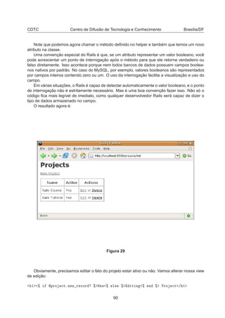 CDTC Centro de Difusão de Tecnologia e Conhecimento Brasília/DF
Note que podemos agora chamar o método deﬁnido no helper e também que temos um novo
atributo na classe.
Uma convenção especial do Rails é que, se um atributo representar um valor booleano, você
pode acrescentar um ponto de interrogação após o método para que ele retorne verdadeiro ou
falso diretamente. Isso acontece porque nem todos bancos de dados possuem campos boolea-
nos nativos por padrão. No caso do MySQL, por exemplo, valores booleanos são representados
por campos inteiros contendo zero ou um. O uso da interrogação facilita a visualização e uso do
campo.
Em várias situações, o Rails é capaz de detectar automaticamente o valor booleano, e o ponto
de interrogação não é estritamente necessário. Mas é uma boa convenção fazer isso. Não só o
código ﬁca mais legível de imediato, como qualquer desenvolvedor Rails será capaz de dizer o
tipo de dados armazenado no campo.
O resultado agora é:
Figura 29
Obviamente, precisamos editar o fato do projeto estar ativo ou não. Vamos alterar nossa view
de edição:
½ ± ÔÖÓ 
ØºÒ Û Ö 
ÓÖ ± Æ Û ± Ð× ± Ø Ò ± Ò ± ÈÖÓ 
Ø » ½
90
 