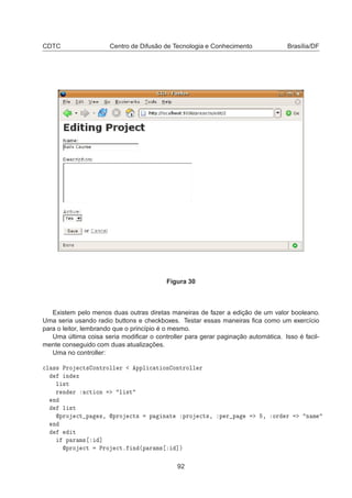 CDTC Centro de Difusão de Tecnologia e Conhecimento Brasília/DF
Figura 30
Existem pelo menos duas outras diretas maneiras de fazer a edição de um valor booleano.
Uma seria usando radio buttons e checkboxes. Testar essas maneiras ﬁca como um exercício
para o leitor, lembrando que o princípio é o mesmo.
Uma última coisa seria modiﬁcar o controller para gerar paginação automática. Isso é facil-
mente conseguido com duas atualizações.
Uma no controller:

Ð ×× ÈÖÓ 
Ø× ÓÒØÖÓÐÐ Ö ÔÔÐ 
 Ø ÓÒ ÓÒØÖÓÐÐ Ö
Ò Ü
Ð ×Ø
Ö Ò Ö 
Ø ÓÒ Ð ×Ø
Ò
Ð ×Ø
ÔÖÓ 
Ø Ô ×¸ ÔÖÓ 
Ø× Ô Ò Ø ÔÖÓ 
Ø×¸ Ô Ö Ô ¸ ÓÖ Ö Ò Ñ
Ò
Ø
Ô Ö Ñ× ℄
ÔÖÓ 
Ø ÈÖÓ 
Øº Ò ´Ô Ö Ñ× ℄µ
92
 