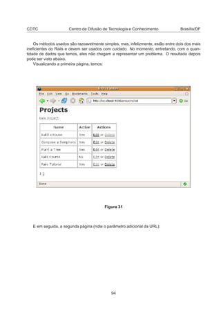 CDTC Centro de Difusão de Tecnologia e Conhecimento Brasília/DF
Os métodos usados são razoavelmente simples, mas, infelizmente, estão entre dois dos mais
ineﬁcientes do Rails e devem ser usados com cuidado. No momento, entretando, com a quan-
tidade de dados que temos, eles não chegam a representar um problema. O resultado depois
pode ser visto abaixo.
Visualizando a primeira página, temos:
Figura 31
E em seguida, a segunda página (note o parâmetro adicional da URL):
94
 