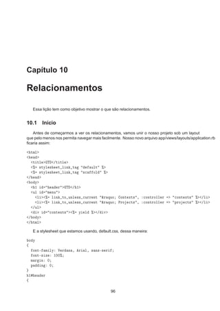 Capítulo 10
Relacionamentos
Essa lição tem como objetivo mostrar o que são relacionamentos.
10.1 Início
Antes de começarmos a ver os relacionamentos, vamos unir o nosso projeto sob um layout
que pelo menos nos permita navegar mais facilmente. Nosso novo arquivo app/views/layouts/application.rb
ﬁcaria assim:
ØÑÐ
Ø ØÐ Ì »Ø ØÐ
± ×ØÝÐ × Ø Ð Ò Ø ÙÐØ ±
± ×ØÝÐ × Ø Ð Ò Ø ×
 ÓÐ ±
»
Ó Ý
½ Ö Ì » ½
ÙÐ Ñ ÒÙ
Ð ± Ð Ò ØÓ ÙÒÐ ×× 
ÙÖÖ ÒØ ²Ö ÕÙÓ ÓÒØ ÜØ× ¸ 
ÓÒØÖÓÐÐ Ö 
ÓÒØ ÜØ× ± »Ð
Ð ± Ð Ò ØÓ ÙÒÐ ×× 
ÙÖÖ ÒØ ²Ö ÕÙÓ ÈÖÓ 
Ø× ¸ 
ÓÒØÖÓÐÐ Ö ÔÖÓ 
Ø× ± »Ð
»ÙÐ
Ú 
ÓÒØ ÒØ× ± Ý Ð ± » Ú
» Ó Ý
» ØÑÐ
E a stylesheet que estamos usando, default.css, dessa maneira:
Ó Ý
ß
ÓÒØ¹ Ñ ÐÝ Î Ö Ò ¸ Ö Ð¸ × Ò×¹× Ö
ÓÒØ¹× Þ ½¼¼±
Ñ Ö Ò ¼
Ô Ò ¼
½ Ö
ß
96
 