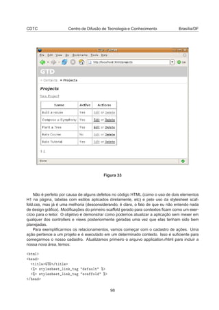CDTC Centro de Difusão de Tecnologia e Conhecimento Brasília/DF
Figura 33
Não é perfeito por causa de alguns defeitos no código HTML (como o uso de dois elementos
H1 na página, tabelas com estilos aplicados diretamente, etc) e pelo uso da stylesheet scaf-
fold.css, mas já é uma melhoria (desconsiderando, é claro, o fato de que eu não entendo nada
de design gráﬁco). Modiﬁcações do primeiro scaffold gerado para contextos ﬁcam como um exer-
cício para o leitor. O objetivo é demonstrar como podemos atualizar a aplicação sem mexer em
qualquer dos controllers e views posteriormente geradas uma vez que elas tenham sido bem
planejadas.
Para exempliﬁcarmos os relacionamentos, vamos começar com o cadastro de ações. Uma
ação pertence a um projeto e é executado em um determinado contexto. Isso é suﬁciente para
começarmos o nosso cadastro. Atualizamos primeiro o arquivo application.rhtml para incluir a
nossa nova área, temos:
ØÑÐ
Ø ØÐ Ì »Ø ØÐ
± ×ØÝÐ × Ø Ð Ò Ø ÙÐØ ±
± ×ØÝÐ × Ø Ð Ò Ø ×
 ÓÐ ±
»
98
 
