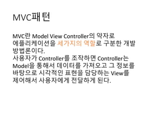 MVC패턴
MVC란 Model	View	Controller의 약자로
에플리케이션을 세가지의 역할로 구분한 개발
방법론이다.	
사용자가 Controller를 조작하면 Controller는
Model을 통해서 데이터를 가져오고 그 정보를
바탕으로 시각적인 표현을 담당하는 View를
제어해서 사용자에게 전달하게 된다.	
 