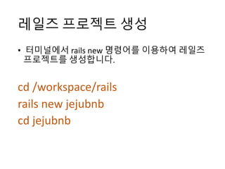 레일즈 프로젝트 생성
• 터미널에서 rails	new 명령어를 이용하여 레일즈
프로젝트를 생성합니다.
cd	/workspace/rails
rails	new	jejubnb
cd	jejubnb
 