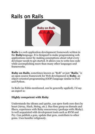 Rails on Rails
Rails is a web application development framework written in
the Rubylanguage. It is designed to make programming web
applications easier by making assumptions about what every
developer needs to get started. It allows you to write less code
while accomplishing more than many other languages and
frameworks.
Ruby on Rails, sometimes known as “RoR” or just “Rails,” is
an open source framework for Web development in Ruby, an
object-oriented programming (OOP) language similar to Perl
and Python.
In Rails (as Fabio mentioned, can be generally applied), I’d say
an expert is:
Highly competent with Ruby
Understands the idioms and quirks, can spew forth core docs by
heart (Array, Hash, String, etc.). Has firm grasp on threads and
fibers, experience with Ruby concurrency (perhaps with JRuby).
Is well acquainted with development tools such as RVM and
Pry. Can publish a gem, update that gem, contribute to other
gems. Uses bundler religiously.
 