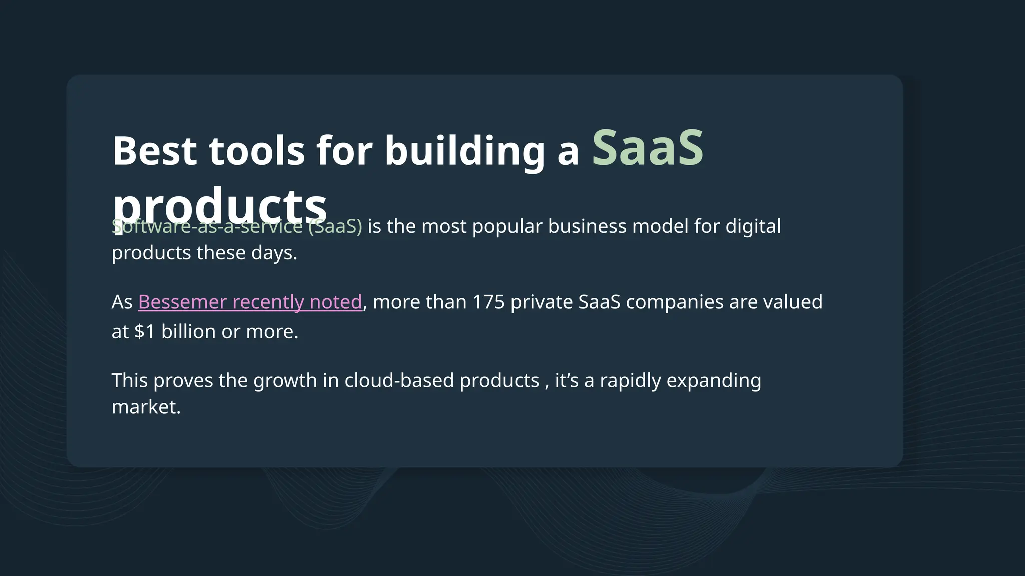 Best tools for building a SaaS products Software-as-a-service (SaaS) is the most popular business model for digital products these days. As Bessemer recently noted, more than 175 private SaaS companies are valued at $1 billion or more. This proves the growth in cloud-based products , it’s a rapidly expanding market. 
