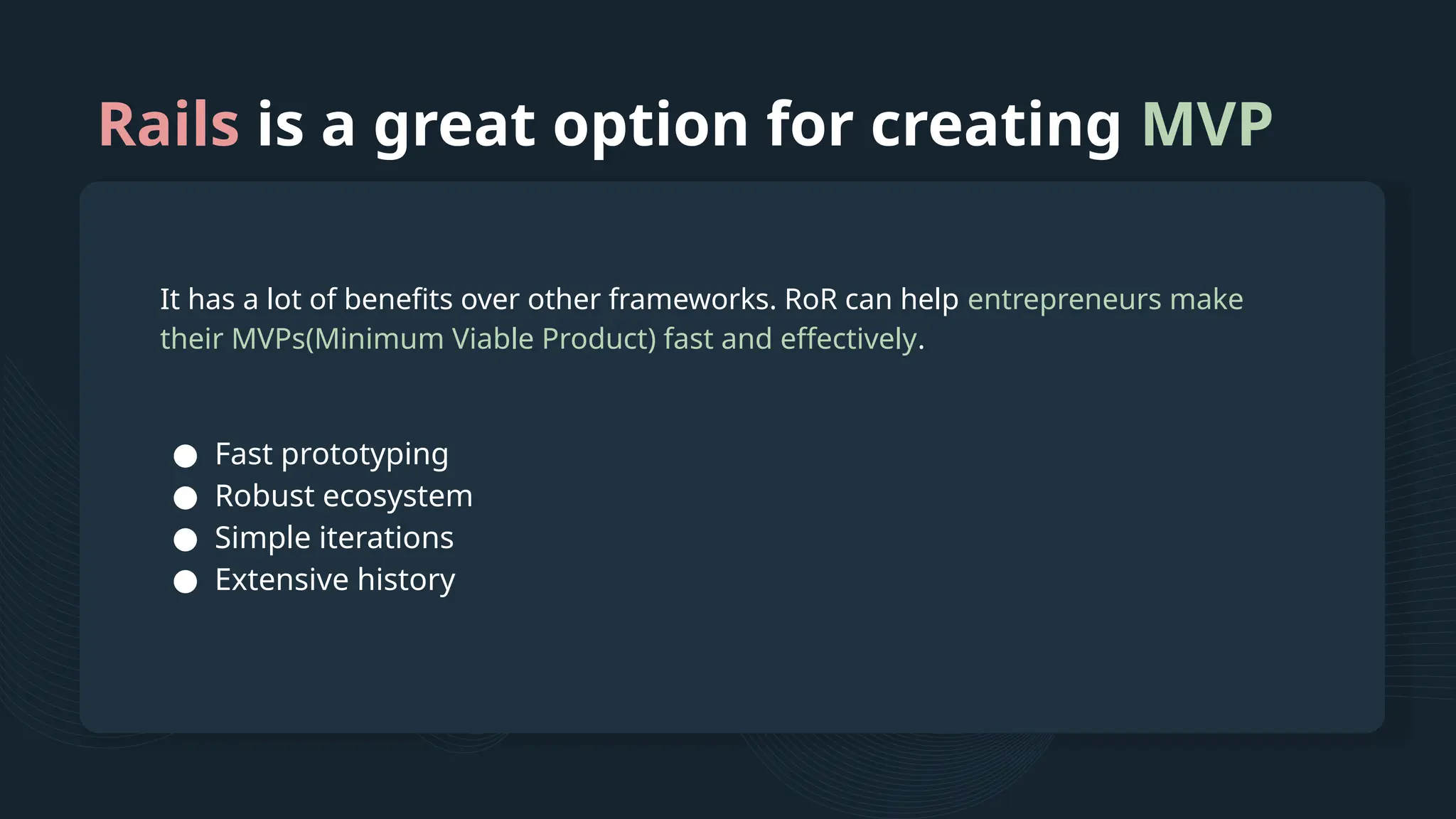 Rails is a great option for creating MVP It has a lot of benefits over other frameworks. RoR can help entrepreneurs make their MVPs(Minimum Viable Product) fast and effectively. ● Fast prototyping ● Robust ecosystem ● Simple iterations ● Extensive history 