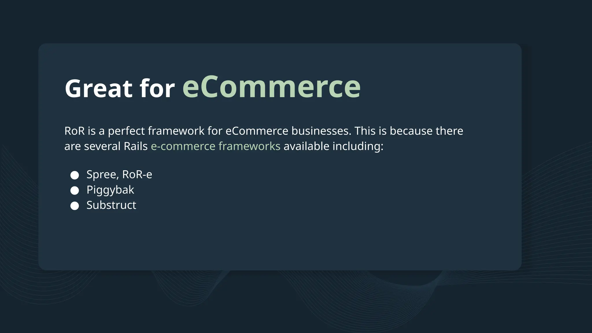 Great for eCommerce RoR is a perfect framework for eCommerce businesses. This is because there are several Rails e-commerce frameworks available including: ● Spree, RoR-e ● Piggybak ● Substruct 