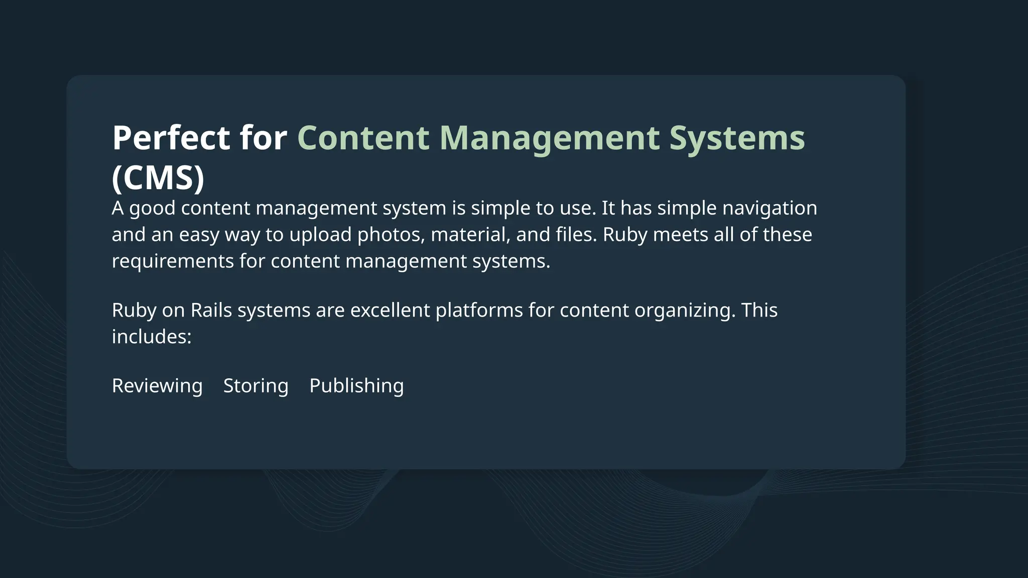 Perfect for Content Management Systems (CMS) A good content management system is simple to use. It has simple navigation and an easy way to upload photos, material, and files. Ruby meets all of these requirements for content management systems. Ruby on Rails systems are excellent platforms for content organizing. This includes: Reviewing Storing Publishing 