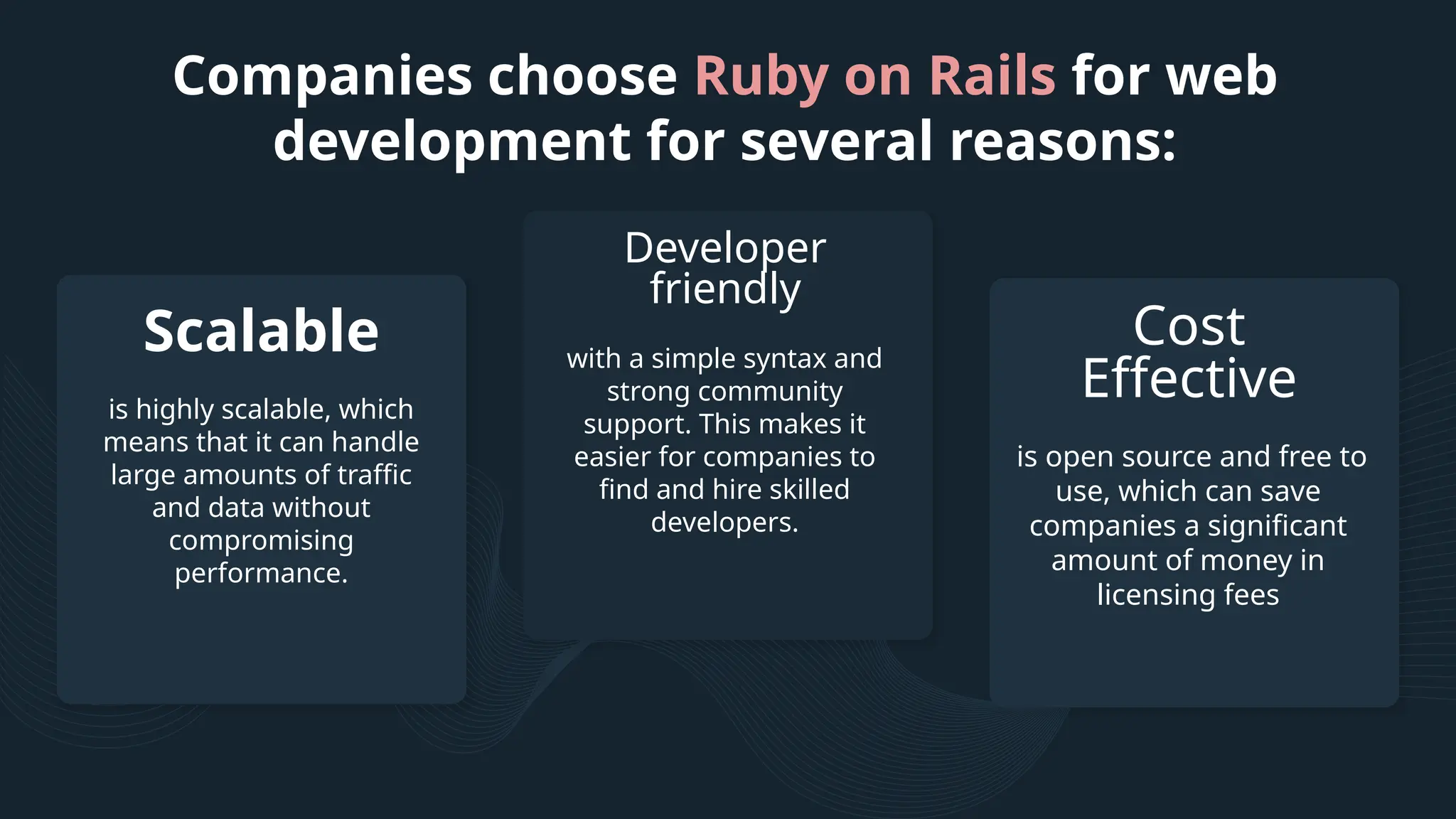 Companies choose Ruby on Rails for web development for several reasons: with a simple syntax and strong community support. This makes it easier for companies to find and hire skilled developers. is highly scalable, which means that it can handle large amounts of traffic and data without compromising performance. is open source and free to use, which can save companies a significant amount of money in licensing fees Scalable Developer friendly Cost Effective 