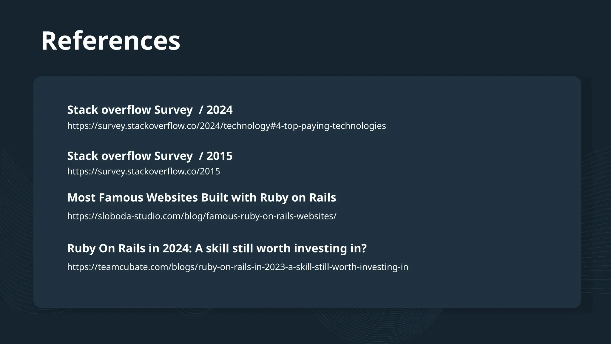 References https://survey.stackoverflow.co/2024/technology#4-top-paying-technologies Stack overflow Survey / 2024 Stack overflow Survey / 2015 Most Famous Websites Built with Ruby on Rails https://survey.stackoverflow.co/2015 https://sloboda-studio.com/blog/famous-ruby-on-rails-websites/ Ruby On Rails in 2024: A skill still worth investing in? https://teamcubate.com/blogs/ruby-on-rails-in-2023-a-skill-still-worth-investing-in 