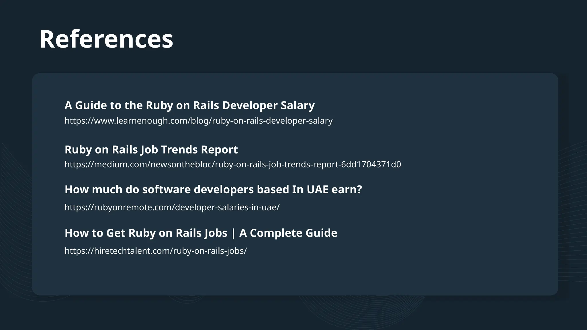 References https://www.learnenough.com/blog/ruby-on-rails-developer-salary A Guide to the Ruby on Rails Developer Salary Ruby on Rails Job Trends Report How much do software developers based In UAE earn? https://medium.com/newsonthebloc/ruby-on-rails-job-trends-report-6dd1704371d0 https://rubyonremote.com/developer-salaries-in-uae/ How to Get Ruby on Rails Jobs | A Complete Guide https://hiretechtalent.com/ruby-on-rails-jobs/ 